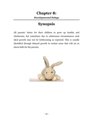 - 26 -
Chapter 8:
Developmental Delays
Synopsis
All parents’ desire for their children to grow up healthy and
wholesome, but sometimes due to unforeseen circumstances such
ideal growth may not be forthcoming as expected. This is usually
identified through delayed growth in certain areas that will act as
alarm bells for the parents.
 