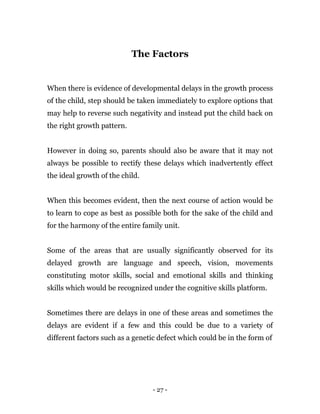 - 27 -
The Factors
When there is evidence of developmental delays in the growth process
of the child, step should be taken immediately to explore options that
may help to reverse such negativity and instead put the child back on
the right growth pattern.
However in doing so, parents should also be aware that it may not
always be possible to rectify these delays which inadvertently effect
the ideal growth of the child.
When this becomes evident, then the next course of action would be
to learn to cope as best as possible both for the sake of the child and
for the harmony of the entire family unit.
Some of the areas that are usually significantly observed for its
delayed growth are language and speech, vision, movements
constituting motor skills, social and emotional skills and thinking
skills which would be recognized under the cognitive skills platform.
Sometimes there are delays in one of these areas and sometimes the
delays are evident if a few and this could be due to a variety of
different factors such as a genetic defect which could be in the form of
 