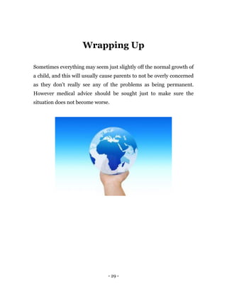 - 29 -
Wrapping Up
Sometimes everything may seem just slightly off the normal growth of
a child, and this will usually cause parents to not be overly concerned
as they don’t really see any of the problems as being permanent.
However medical advice should be sought just to make sure the
situation does not become worse.
 