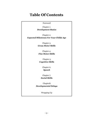 - 3 -
Table Of Contents
Foreword
Chapter 1:
Development Basics
Chapter 2:
Expected Milestones For Your Childs Age
Chapter 3:
Gross Motor Skills
Chapter 4:
Fine Motor Skills
Chapter 5:
Cognitive Skills
Chapter 6:
Speech
Chapter 7:
Social Skills
Chapter8:
Developmental Delays
Wrapping Up
 