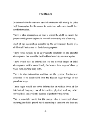 - 6 -
The Basics
Information on the activities and achievements will usually be quite
well documented for the parent to make easy reference should they
need information.
There is also information on how to direct the child to ensure the
proper development targets are reached successfully and effectively.
Most of the information available on the development basics of a
child would be focused on the following aspects:
There would usually be an approximate timetable on the prenatal
development that would be the ideal benchmark to measure against.
There would also be information on the normal stages of child
development which would ideally be broken into stage of about 5
years each, starting from birth.
There is also information available on the general development
sequence to be experienced from the toddler stage through to the
preschool stage.
These stages would also cover information on various levels of the
intellectual, language, social interaction, physical, and any other
development that would be deemed important by the parent.
This is especially useful for the parent who is concerned about
ensuring the child’s growth rate is according to the norm and does not
 