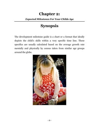- 8 -
Chapter 2:
Expected Milestones For Your Childs Age
Synopsis
The development milestone guide is a chart or a format that ideally
depicts the child’s skills within a very specific time line. These
specifics are usually calculated based on the average growth rate
mentally and physically by census taken from similar age groups
around the globe.
 