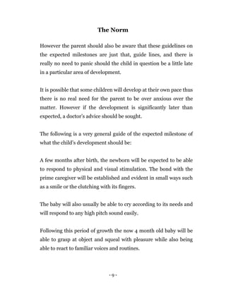 - 9 -
The Norm
However the parent should also be aware that these guidelines on
the expected milestones are just that, guide lines, and there is
really no need to panic should the child in question be a little late
in a particular area of development.
It is possible that some children will develop at their own pace thus
there is no real need for the parent to be over anxious over the
matter. However if the development is significantly later than
expected, a doctor’s advice should be sought.
The following is a very general guide of the expected milestone of
what the child’s development should be:
A few months after birth, the newborn will be expected to be able
to respond to physical and visual stimulation. The bond with the
prime caregiver will be established and evident in small ways such
as a smile or the clutching with its fingers.
The baby will also usually be able to cry according to its needs and
will respond to any high pitch sound easily.
Following this period of growth the now 4 month old baby will be
able to grasp at object and squeal with pleasure while also being
able to react to familiar voices and routines.
 