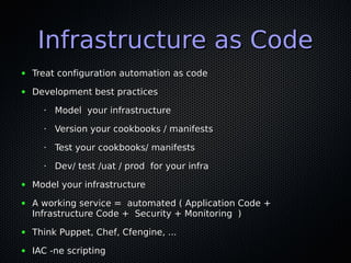 Infrastructure as CodeInfrastructure as Code
● Treat configuration automation as codeTreat configuration automation as code
● Development best practicesDevelopment best practices
•
Model your infrastructureModel your infrastructure
•
Version your cookbooks / manifestsVersion your cookbooks / manifests
•
Test your cookbooks/ manifestsTest your cookbooks/ manifests
•
Dev/ test /uat / prod for your infraDev/ test /uat / prod for your infra
● Model your infrastructureModel your infrastructure
● A working service = automated ( Application Code +A working service = automated ( Application Code +
Infrastructure Code + Security + Monitoring )Infrastructure Code + Security + Monitoring )
● Think Puppet, Chef, Cfengine, ...Think Puppet, Chef, Cfengine, ...
● IAC -ne scriptingIAC -ne scripting
 