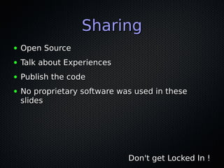 SharingSharing
● Open SourceOpen Source
● Talk about ExperiencesTalk about Experiences
● Publish the codePublish the code
● No proprietary software was used in theseNo proprietary software was used in these
slidesslides
Don't get Locked In !Don't get Locked In !
 