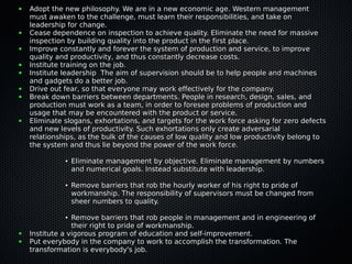 ● Adopt the new philosophy. We are in a new economic age. Western managementAdopt the new philosophy. We are in a new economic age. Western management
must awaken to the challenge, must learn their responsibilities, and take onmust awaken to the challenge, must learn their responsibilities, and take on
leadership for change.leadership for change.
● Cease dependence on inspection to achieve quality. Eliminate the need for massiveCease dependence on inspection to achieve quality. Eliminate the need for massive
inspection by building quality into the product in the first place.inspection by building quality into the product in the first place.
● Improve constantly and forever the system of production and service, to improveImprove constantly and forever the system of production and service, to improve
quality and productivity, and thus constantly decrease costs.quality and productivity, and thus constantly decrease costs.
● Institute training on the job.Institute training on the job.
● Institute leadership The aim of supervision should be to help people and machinesInstitute leadership The aim of supervision should be to help people and machines
and gadgets do a better job.and gadgets do a better job.
● Drive out fear, so that everyone may work effectively for the company.Drive out fear, so that everyone may work effectively for the company.
● Break down barriers between departments. People in research, design, sales, andBreak down barriers between departments. People in research, design, sales, and
production must work as a team, in order to foresee problems of production andproduction must work as a team, in order to foresee problems of production and
usage that may be encountered with the product or service.usage that may be encountered with the product or service.
● Eliminate slogans, exhortations, and targets for the work force asking for zero defectsEliminate slogans, exhortations, and targets for the work force asking for zero defects
and new levels of productivity. Such exhortations only create adversarialand new levels of productivity. Such exhortations only create adversarial
relationships, as the bulk of the causes of low quality and low productivity belong torelationships, as the bulk of the causes of low quality and low productivity belong to
the system and thus lie beyond the power of the work force.the system and thus lie beyond the power of the work force.
●
Eliminate management by objective. Eliminate management by numbersEliminate management by objective. Eliminate management by numbers
and numerical goals. Instead substitute with leadership.and numerical goals. Instead substitute with leadership.
●
Remove barriers that rob the hourly worker of his right to pride ofRemove barriers that rob the hourly worker of his right to pride of
workmanship. The responsibility of supervisors must be changed fromworkmanship. The responsibility of supervisors must be changed from
sheer numbers to quality.sheer numbers to quality.
●
Remove barriers that rob people in management and in engineering ofRemove barriers that rob people in management and in engineering of
their right to pride of workmanship.their right to pride of workmanship.
● Institute a vigorous program of education and self-improvement.Institute a vigorous program of education and self-improvement.
● Put everybody in the company to work to accomplish the transformation. ThePut everybody in the company to work to accomplish the transformation. The
transformation is everybody's job.transformation is everybody's job.
 