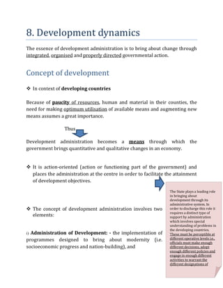 8. Development dynamics
The essence of development administration is to bring about change through
integrated, organised and properly directed governmental action.
Concept of development
 In context of developing countries
Because of paucity of resources, human and material in their counties, the
need for making optimum utilisation of available means and augmenting new
means assumes a great importance.
Thus
Development administration becomes a means through which the
government brings quantitative and qualitative changes in an economy.
 It is action-oriented (action or functioning part of the government) and
places the administration at the centre in order to facilitate the attainment
of development objectives.
 The concept of development administration involves two
elements:
i) Administration of Development: - the implementation of
programmes designed to bring about modernity (i.e.
socioeconomic progress and nation-building), and
The State plays a leading role
in bringing about
development through its
administrative system. In
order to discharge this role it
requires a distinct type of
support by administration
which involves special
understanding of problems in
the developing countries.
These must be perceptible at
different operative levels i.e.,
officials must make enough
different decisions, adopt
enough different policies and
engage in enough different
activities to warrant the
different designations of
d l d i i i
 