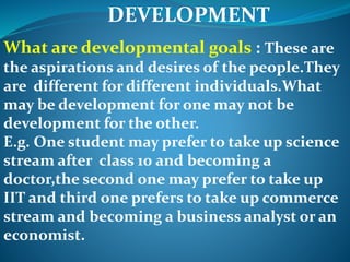 DEVELOPMENT
What are developmental goals : These are
the aspirations and desires of the people.They
are different for different individuals.What
may be development for one may not be
development for the other.
E.g. One student may prefer to take up science
stream after class 10 and becoming a
doctor,the second one may prefer to take up
IIT and third one prefers to take up commerce
stream and becoming a business analyst or an
economist.
 