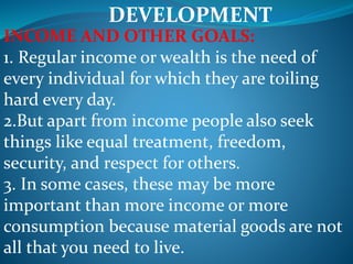 DEVELOPMENT
INCOME AND OTHER GOALS:
1. Regular income or wealth is the need of
every individual for which they are toiling
hard every day.
2.But apart from income people also seek
things like equal treatment, freedom,
security, and respect for others.
3. In some cases, these may be more
important than more income or more
consumption because material goods are not
all that you need to live.
 