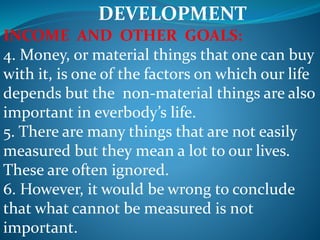DEVELOPMENT
INCOME AND OTHER GOALS:
4. Money, or material things that one can buy
with it, is one of the factors on which our life
depends but the non-material things are also
important in everbody’s life.
5. There are many things that are not easily
measured but they mean a lot to our lives.
These are often ignored.
6. However, it would be wrong to conclude
that what cannot be measured is not
important.
 