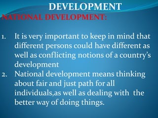 DEVELOPMENT
NATIONAL DEVELOPMENT:
1. It is very important to keep in mind that
different persons could have different as
well as conflicting notions of a country’s
development
2. National development means thinking
about fair and just path for all
individuals,as well as dealing with the
better way of doing things.
 