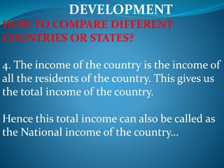DEVELOPMENT
HOW TO COMPARE DIFFERENT
COUNTRIES OR STATES?
4. The income of the country is the income of
all the residents of the country. This gives us
the total income of the country.
Hence this total income can also be called as
the National income of the country…
 