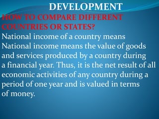 DEVELOPMENT
HOW TO COMPARE DIFFERENT
COUNTRIES OR STATES?
National income of a country means
National income means the value of goods
and services produced by a country during
a financial year. Thus, it is the net result of all
economic activities of any country during a
period of one year and is valued in terms
of money.
 