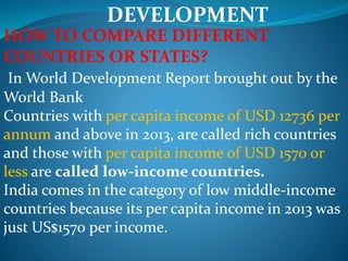 DEVELOPMENT
HOW TO COMPARE DIFFERENT
COUNTRIES OR STATES?
In World Development Report brought out by the
World Bank
Countries with per capita income of USD 12736 per
annum and above in 2013, are called rich countries
and those with per capita income of USD 1570 or
less are called low-income countries.
India comes in the category of low middle-income
countries because its per capita income in 2013 was
just US$1570 per income.
 