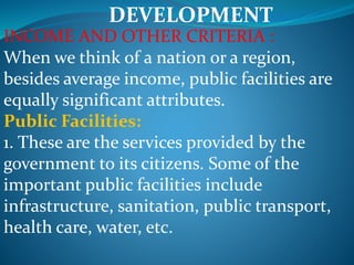 DEVELOPMENT
INCOME AND OTHER CRITERIA :
When we think of a nation or a region,
besides average income, public facilities are
equally significant attributes.
Public Facilities:
1. These are the services provided by the
government to its citizens. Some of the
important public facilities include
infrastructure, sanitation, public transport,
health care, water, etc.
 