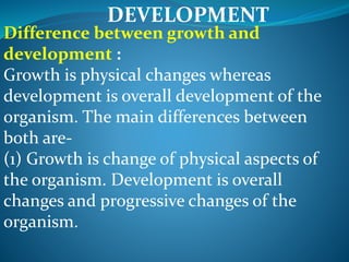 DEVELOPMENT
Difference between growth and
development :
Growth is physical changes whereas
development is overall development of the
organism. The main differences between
both are-
(1) Growth is change of physical aspects of
the organism. Development is overall
changes and progressive changes of the
organism.
 