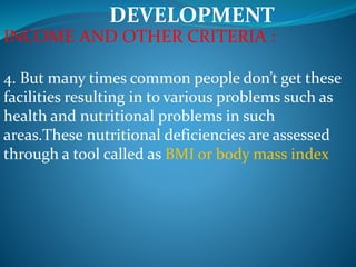 DEVELOPMENT
INCOME AND OTHER CRITERIA :
4. But many times common people don’t get these
facilities resulting in to various problems such as
health and nutritional problems in such
areas.These nutritional deficiencies are assessed
through a tool called as BMI or body mass index
 
