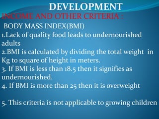 DEVELOPMENT
INCOME AND OTHER CRITERIA :
BODY MASS INDEX(BMI)
1.Lack of quality food leads to undernourished
adults
2.BMI is calculated by dividing the total weight in
Kg to square of height in meters.
3. If BMI is less than 18.5 then it signifies as
undernourished.
4. If BMI is more than 25 then it is overweight
5. This criteria is not applicable to growing children
 