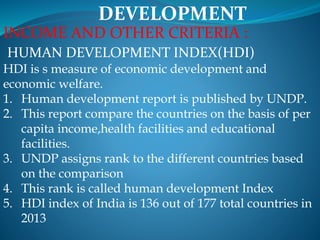 DEVELOPMENT
INCOME AND OTHER CRITERIA :
HUMAN DEVELOPMENT INDEX(HDI)
HDI is s measure of economic development and
economic welfare.
1. Human development report is published by UNDP.
2. This report compare the countries on the basis of per
capita income,health facilities and educational
facilities.
3. UNDP assigns rank to the different countries based
on the comparison
4. This rank is called human development Index
5. HDI index of India is 136 out of 177 total countries in
2013
 