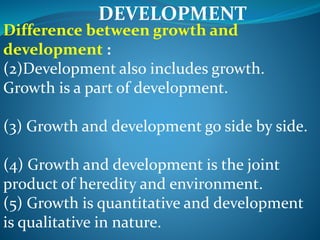 DEVELOPMENT
Difference between growth and
development :
(2)Development also includes growth.
Growth is a part of development.
(3) Growth and development go side by side.
(4) Growth and development is the joint
product of heredity and environment.
(5) Growth is quantitative and development
is qualitative in nature.
 