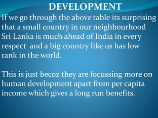 DEVELOPMENT
If we go through the above table its surprising
that a small country in our neighbourhood
Sri Lanka is much ahead of India in every
respect and a big country like us has low
rank in the world.
This is just becoz they are focussing more on
human development apart from per capita
income which gives a long run benefits.
 