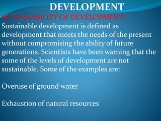 DEVELOPMENT
SUSTAINABILITY OF DEVELOPMENT :
Sustainable development is defined as
development that meets the needs of the present
without compromising the ability of future
generations. Scientists have been warning that the
some of the levels of development are not
sustainable. Some of the examples are:
Overuse of ground water
Exhaustion of natural resources
 