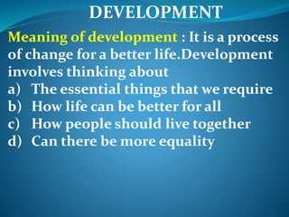 DEVELOPMENT
Meaning of development : It is a process
of change for a better life.Development
involves thinking about
a) The essential things that we require
b) How life can be better for all
c) How people should live together
d) Can there be more equality
 