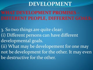 DEVELOPMENT
WHAT DEVELOPMENT PROMISES –
DIFFERENT PEOPLE, DIFFERENT GOALS:
3. So two things are quite clear:
(i) Different persons can have different
developmental goals.
(ii) What may be developement for one may
not be development for the other. It may even
be destructive for the other.
 