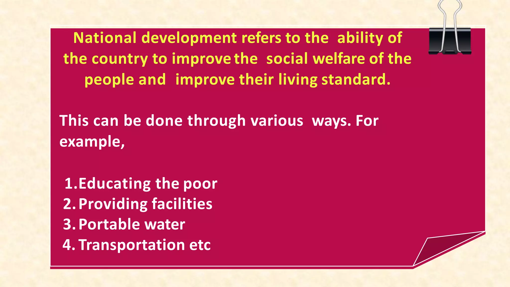 National development refers to the ability of
the country to improvethe social welfare of the
people and improve their living standard.
This can be done through various ways. For
example,
1.Educating the poor
2.Providing facilities
3.Portable water
4. Transportation etc
 