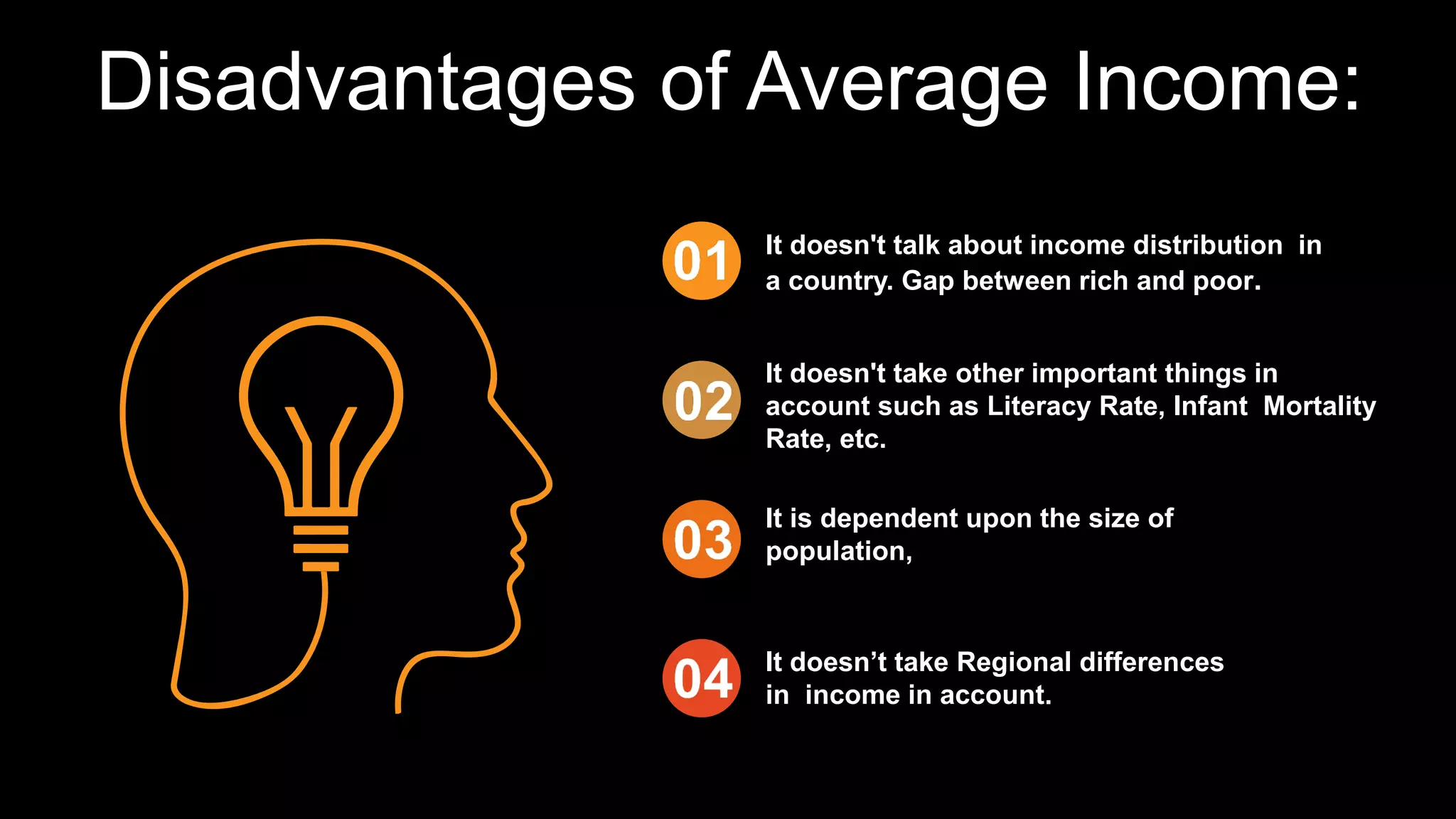 Disadvantages of Average Income:
It doesn't take other important things in
account such as Literacy Rate, Infant Mortality
Rate, etc.
It is dependent upon the size of
population,
It doesn’t take Regional differences
in income in account.
It doesn't talk about income distribution in
a country. Gap between rich and poor.
 