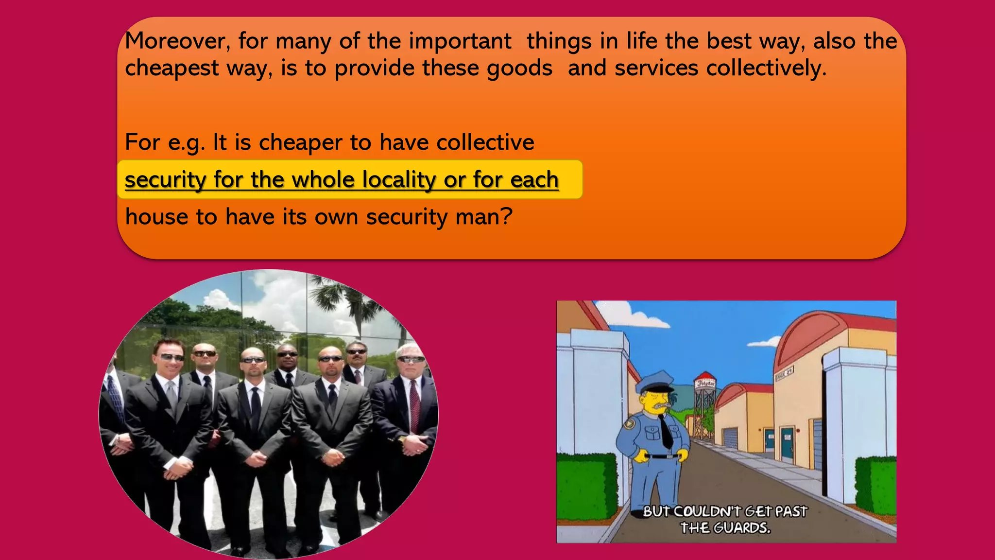 Moreover, for many of the important things in life the best way, also the
cheapest way, is to provide these goods and services collectively.
For e.g. It is cheaper to have collective
security for the whole locality or for each
house to have its own security man?
 