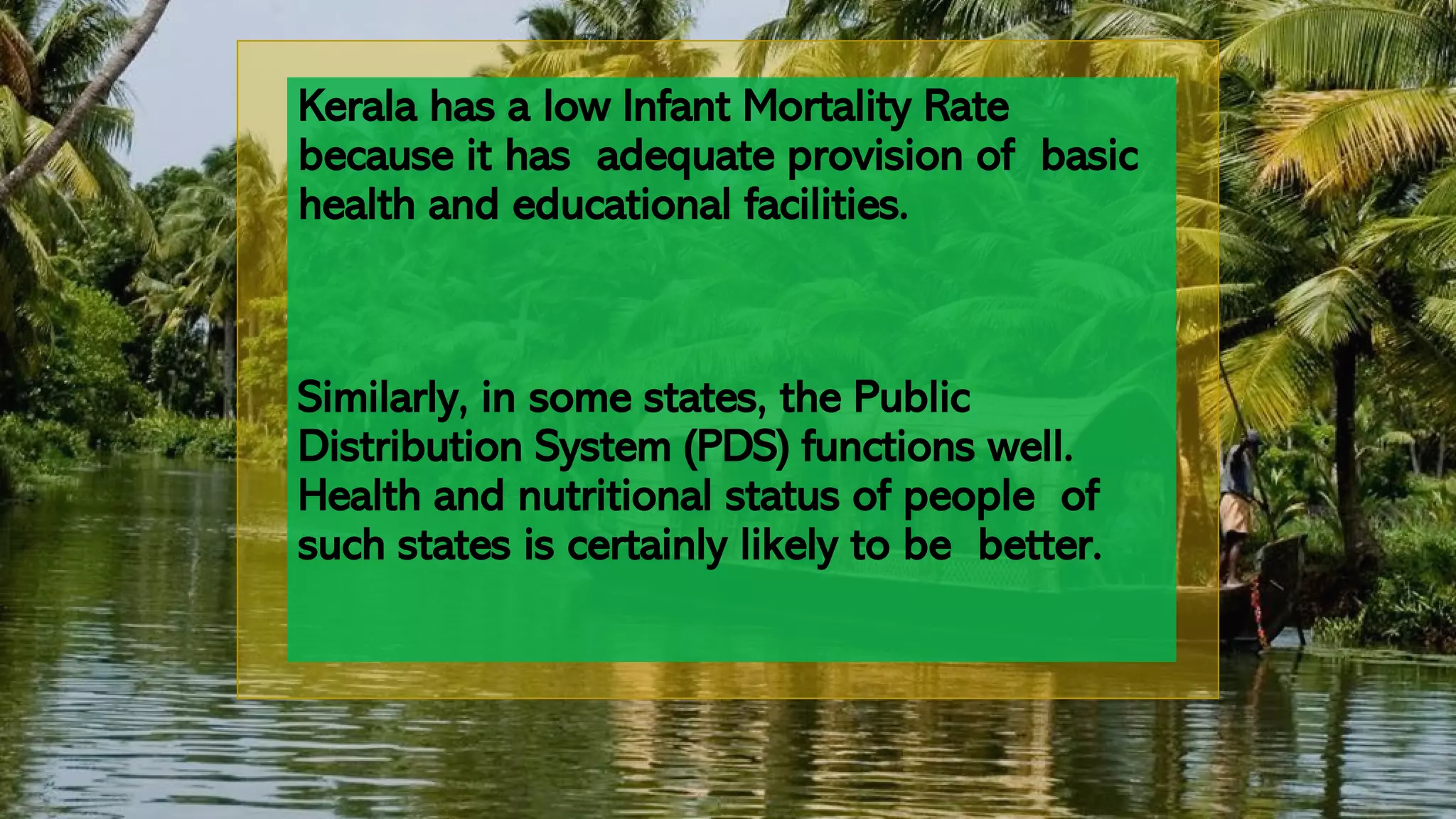 Kerala has a low Infant Mortality Rate
because it has adequate provision of basic
health and educational facilities.
Similarly, in some states, the Public
Distribution System (PDS) functions well.
Health and nutritional status of people of
such states is certainly likely to be better.
 