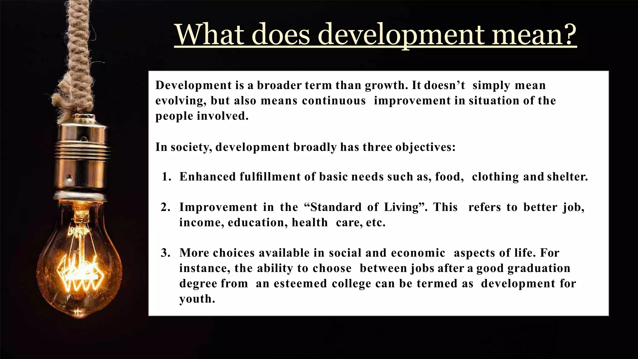 What does development mean?
Development is a broader term than growth. It doesn’t simply mean
evolving, but also means continuous improvement in situation of the
people involved.
In society, development broadly has three objectives:
1. Enhanced fulﬁllment of basic needs such as, food, clothing and shelter.
2. Improvement in the “Standard of Living”. This refers to better job,
income, education, health care, etc.
3. More choices available in social and economic aspects of life. For
instance, the ability to choose between jobs after a good graduation
degree from an esteemed college can be termed as development for
youth.
 