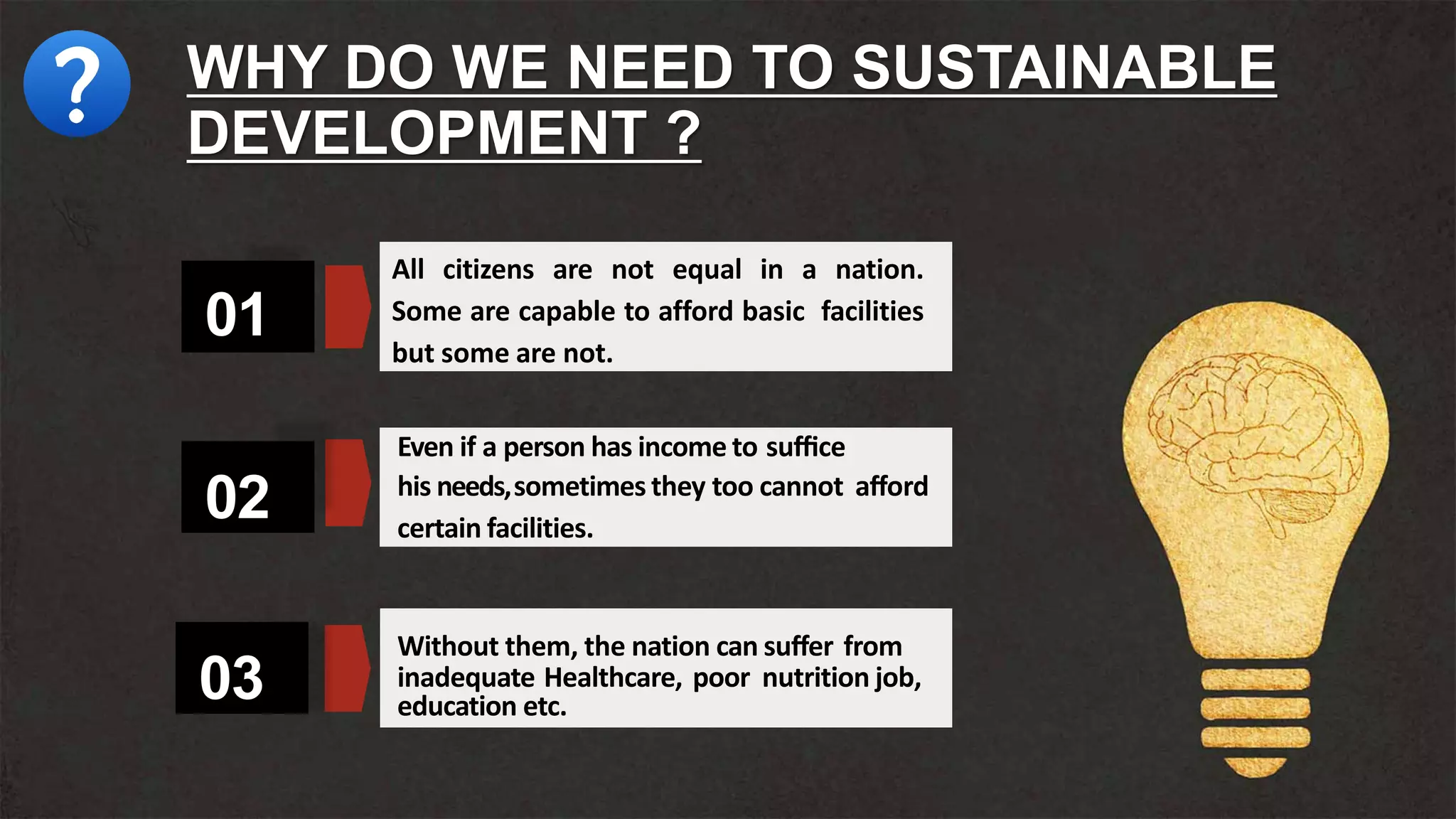 03
02
01
All citizens are not equal in a nation.
Some are capable to afford basic facilities
but some are not.
Even if a person has income to suﬃce
his needs,sometimes they too cannot aﬀord
certain facilities.
Without them, the nation can suﬀer from
inadequate Healthcare, poor nutrition job,
education etc.
WHY DO WE NEED TO SUSTAINABLE
DEVELOPMENT ?
 