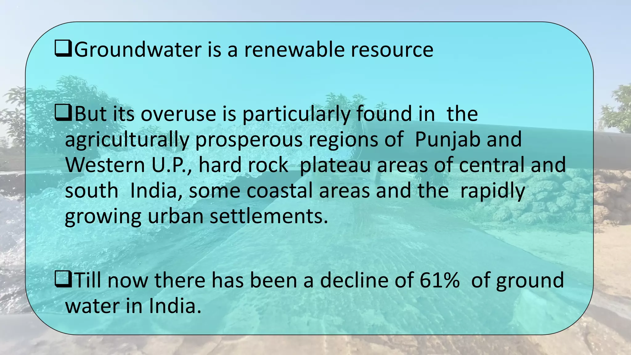 Groundwater is a renewable resource
But its overuse is particularly found in the
agriculturally prosperous regions of Punjab and
Western U.P., hard rock plateau areas of central and
south India, some coastal areas and the rapidly
growing urban settlements.
Till now there has been a decline of 61% of ground
water in India.
 