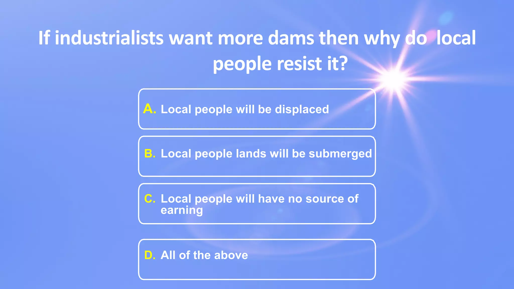 If industrialists want more dams then why do local
people resist it?
A. Local people will be displaced
B. Local people lands will be submerged
C. Local people will have no source of
earning
D. All of the above
 