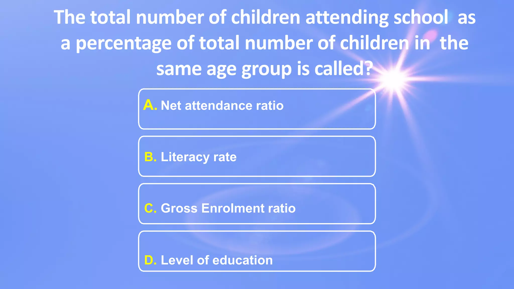 The total number of children attending school as
a percentage of total number of children in the
same age group is called?
A. Net attendance ratio
B. Literacy rate
C. Gross Enrolment ratio
D. Level of education
 