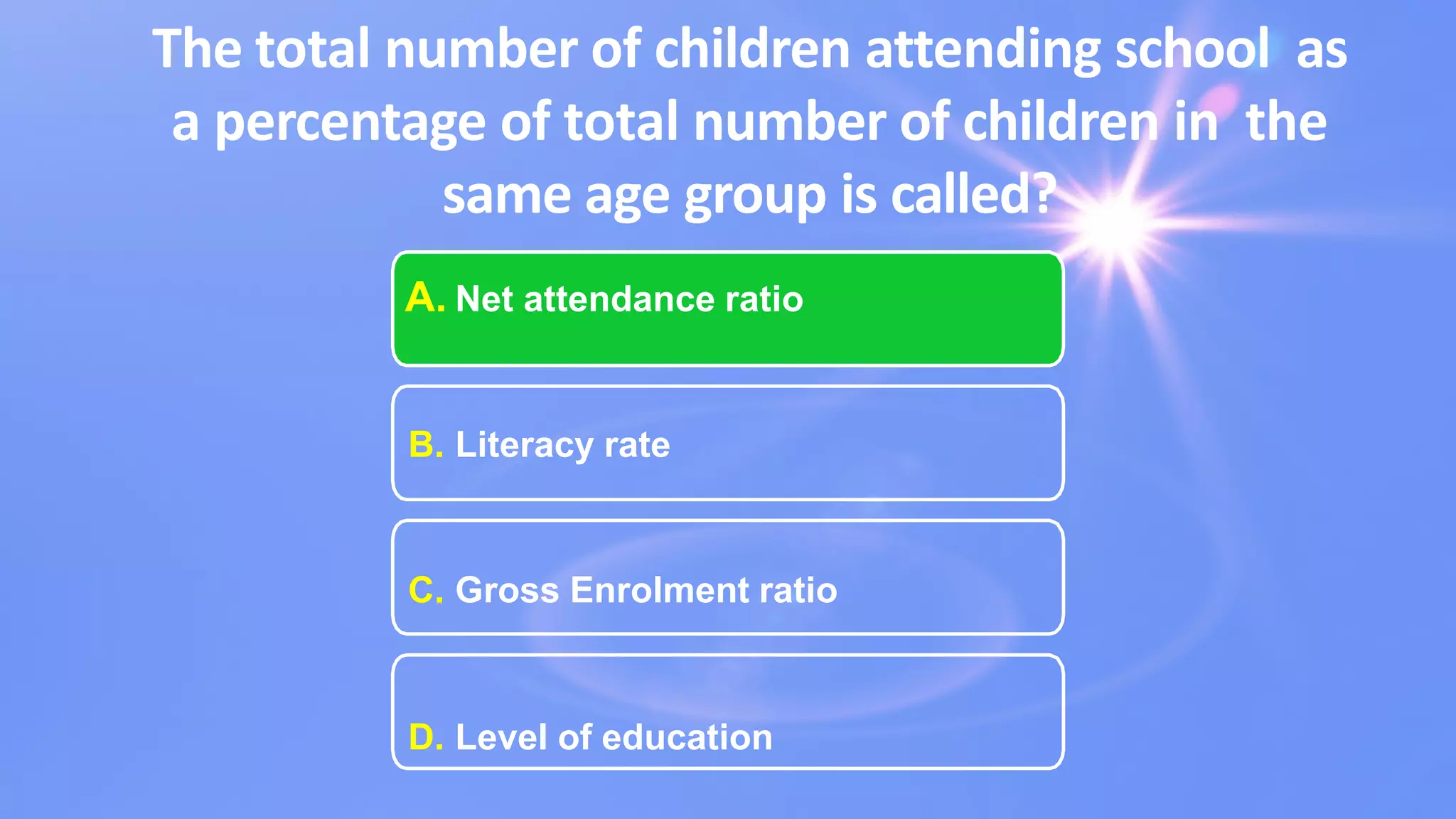 The total number of children attending school as
a percentage of total number of children in the
same age group is called?
A. Net attendance ratio
B. Literacy rate
C. Gross Enrolment ratio
D. Level of education
 