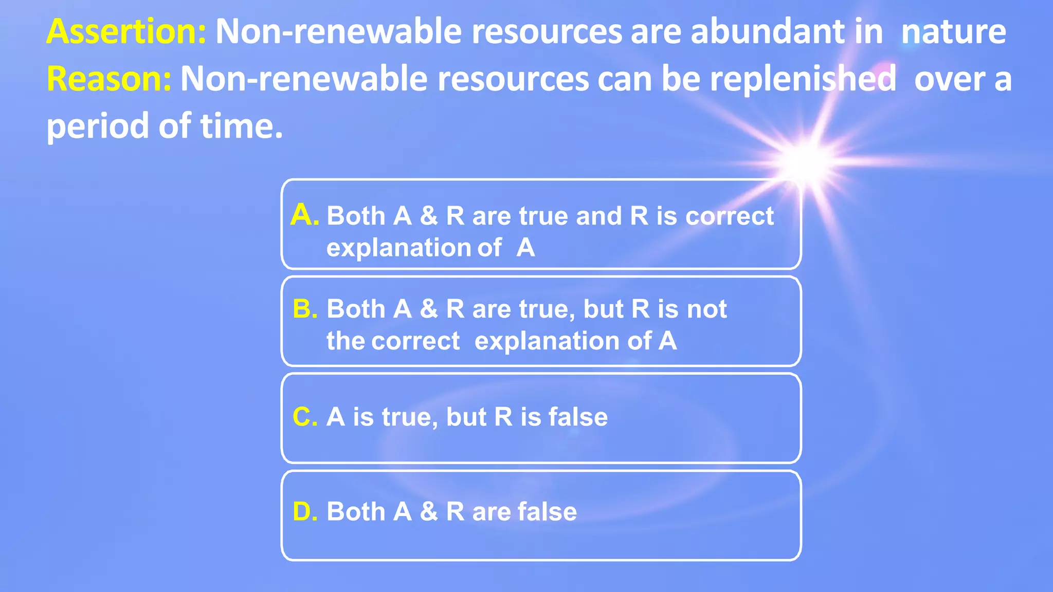 Assertion: Non-renewable resources are abundant in nature
Reason: Non-renewable resources can be replenished over a
period of time.
A. Both A & R are true and R is correct
explanation of A
B. Both A & R are true, but R is not
the correct explanation of A
C. A is true, but R is false
D. Both A & R are false
 
