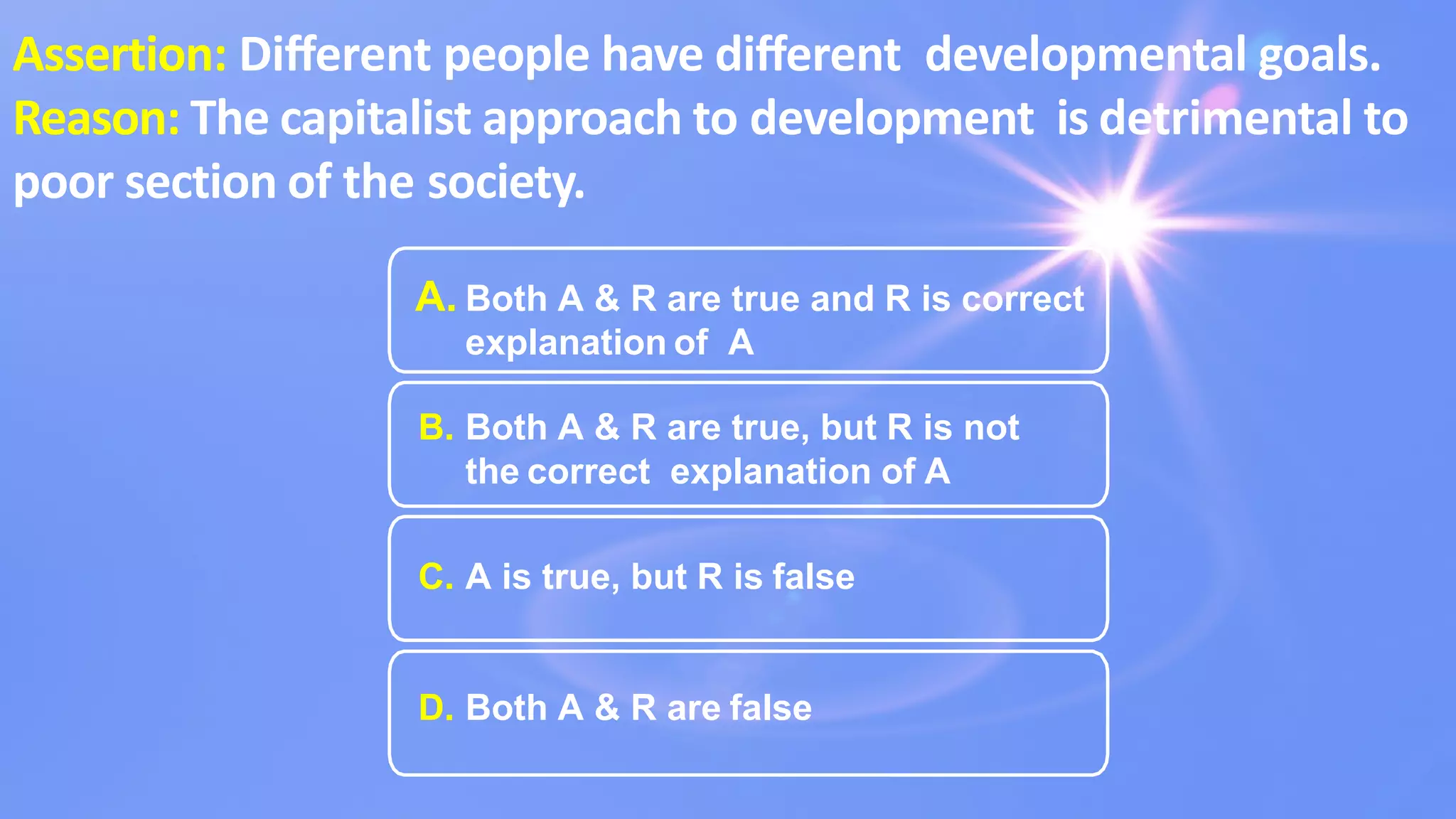 Assertion: Diﬀerent people have diﬀerent developmental goals.
Reason: The capitalist approach to development is detrimental to
poor section of the society.
A. Both A & R are true and R is correct
explanation of A
B. Both A & R are true, but R is not
the correct explanation of A
C. A is true, but R is false
D. Both A & R are false
 