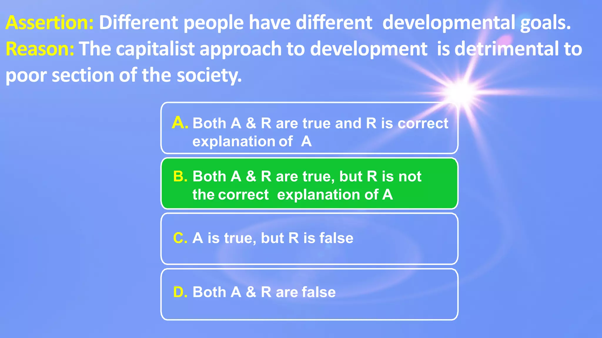 A. Both A & R are true and R is correct
explanation of A
B. Both A & R are true, but R is not
the correct explanation of A
C. A is true, but R is false
D. Both A & R are false
Assertion: Diﬀerent people have diﬀerent developmental goals.
Reason: The capitalist approach to development is detrimental to
poor section of the society.
 