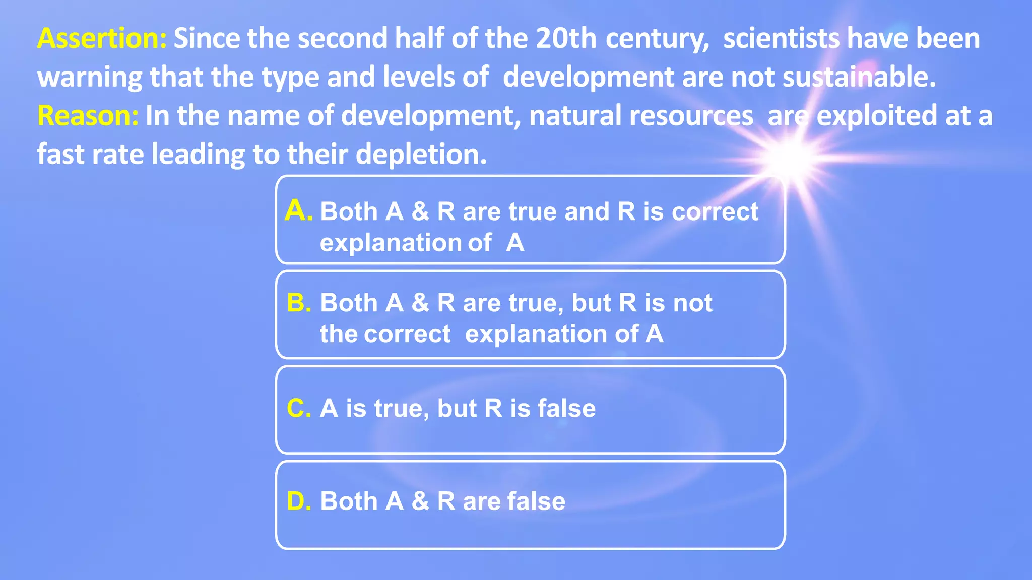 Assertion: Since the second half of the 20th century, scientists have been
warning that the type and levels of development are not sustainable.
Reason: In the name of development, natural resources are exploited at a
fast rate leading to their depletion.
A. Both A & R are true and R is correct
explanation of A
B. Both A & R are true, but R is not
the correct explanation of A
C. A is true, but R is false
D. Both A & R are false
 