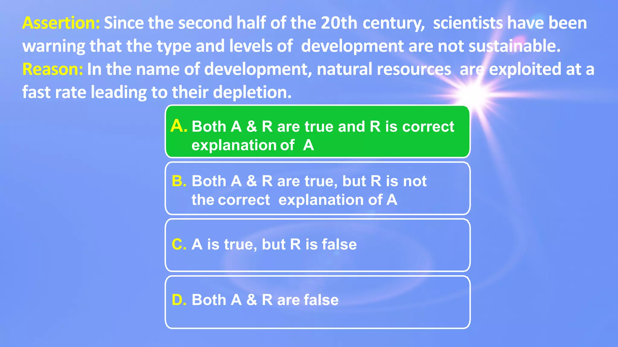Assertion: Since the second half of the 20th century, scientists have been
warning that the type and levels of development are not sustainable.
Reason: In the name of development, natural resources are exploited at a
fast rate leading to their depletion.
A. Both A & R are true and R is correct
explanation of A
B. Both A & R are true, but R is not
the correct explanation of A
C. A is true, but R is false
D. Both A & R are false
 