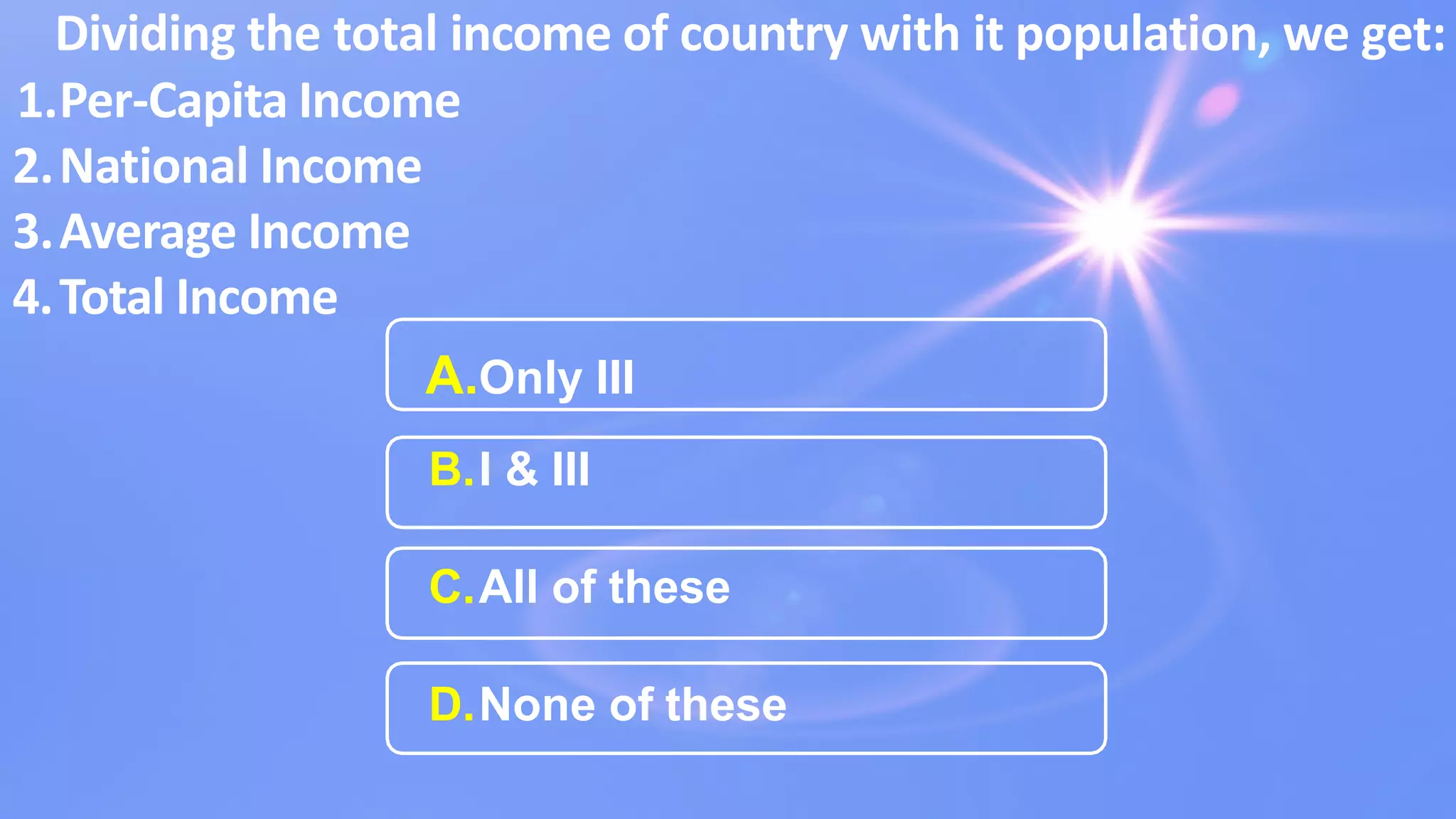 Dividing the total income of country with it population, we get:
1.Per-Capita Income
2.National Income
3.Average Income
4.Total Income
A.Only III
B.I & III
C.All of these
D.None of these
 