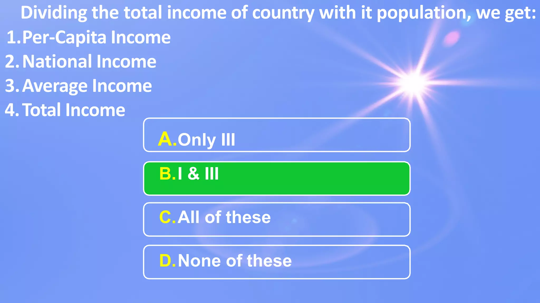 A.Only III
B.I & III
C.All of these
D.None of these
Dividing the total income of country with it population, we get:
1.Per-Capita Income
2.National Income
3.Average Income
4.Total Income
 