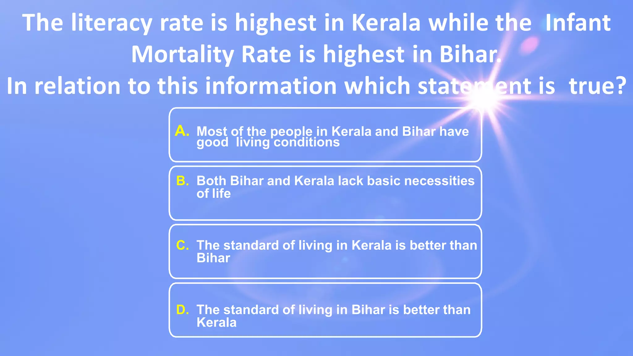 The literacy rate is highest in Kerala while the Infant
Mortality Rate is highest in Bihar.
In relation to this information which statement is true?
A. Most of the people in Kerala and Bihar have
good living conditions
B. Both Bihar and Kerala lack basic necessities
of life
C. The standard of living in Kerala is better than
Bihar
D. The standard of living in Bihar is better than
Kerala
 