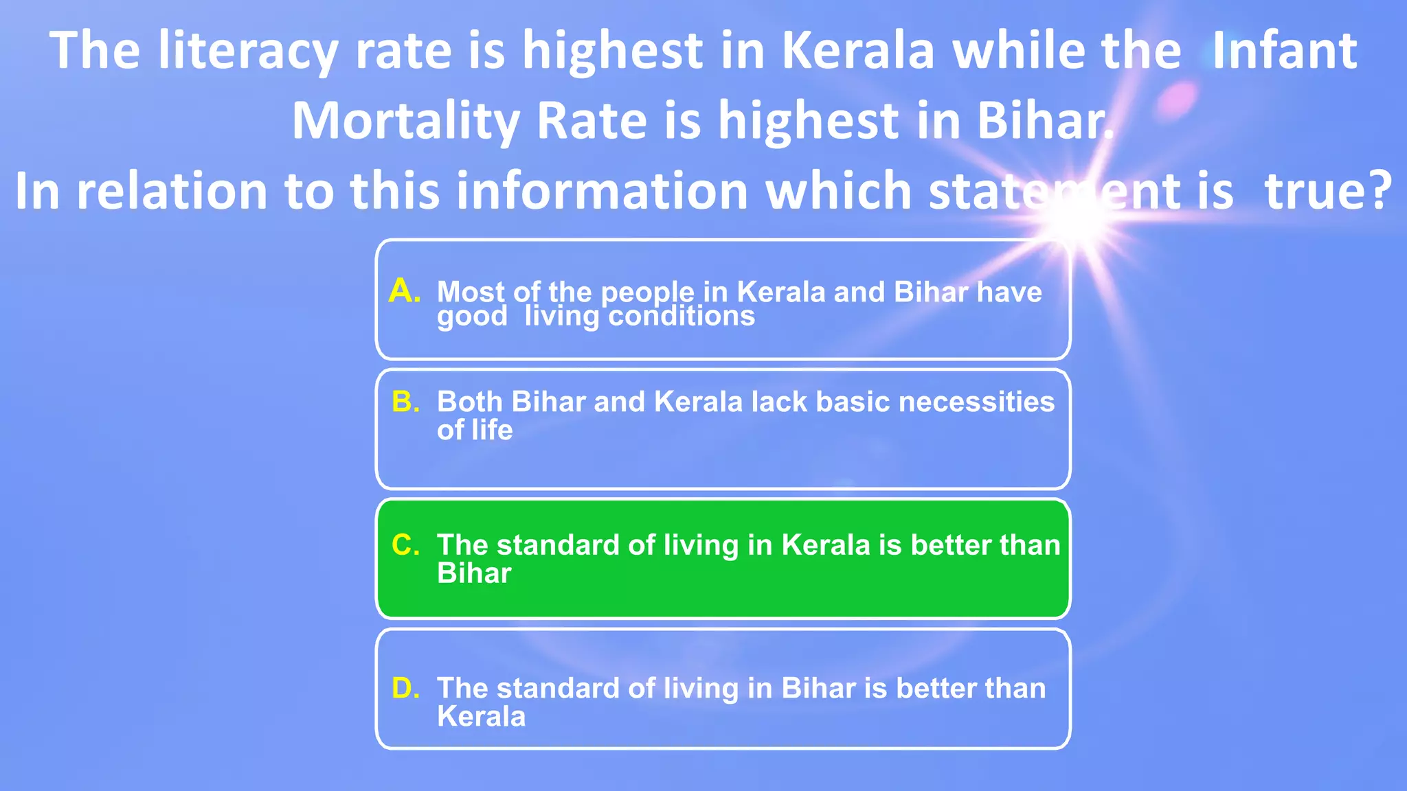 The literacy rate is highest in Kerala while the Infant
Mortality Rate is highest in Bihar.
In relation to this information which statement is true?
A. Most of the people in Kerala and Bihar have
good living conditions
B. Both Bihar and Kerala lack basic necessities
of life
C. The standard of living in Kerala is better than
Bihar
D. The standard of living in Bihar is better than
Kerala
 