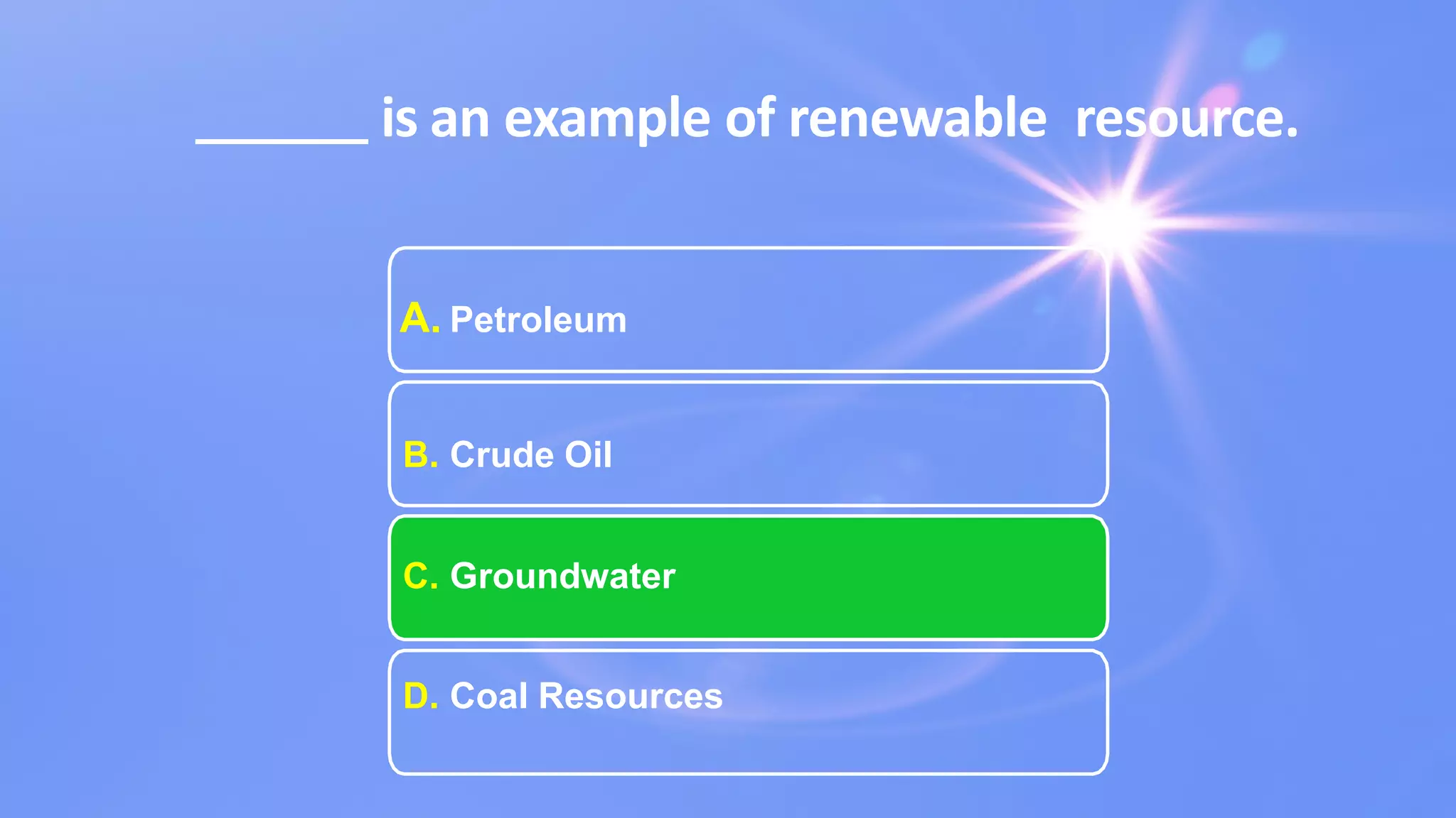 is an example of renewable resource.
A. Petroleum
B. Crude Oil
C. Groundwater
D. Coal Resources
 