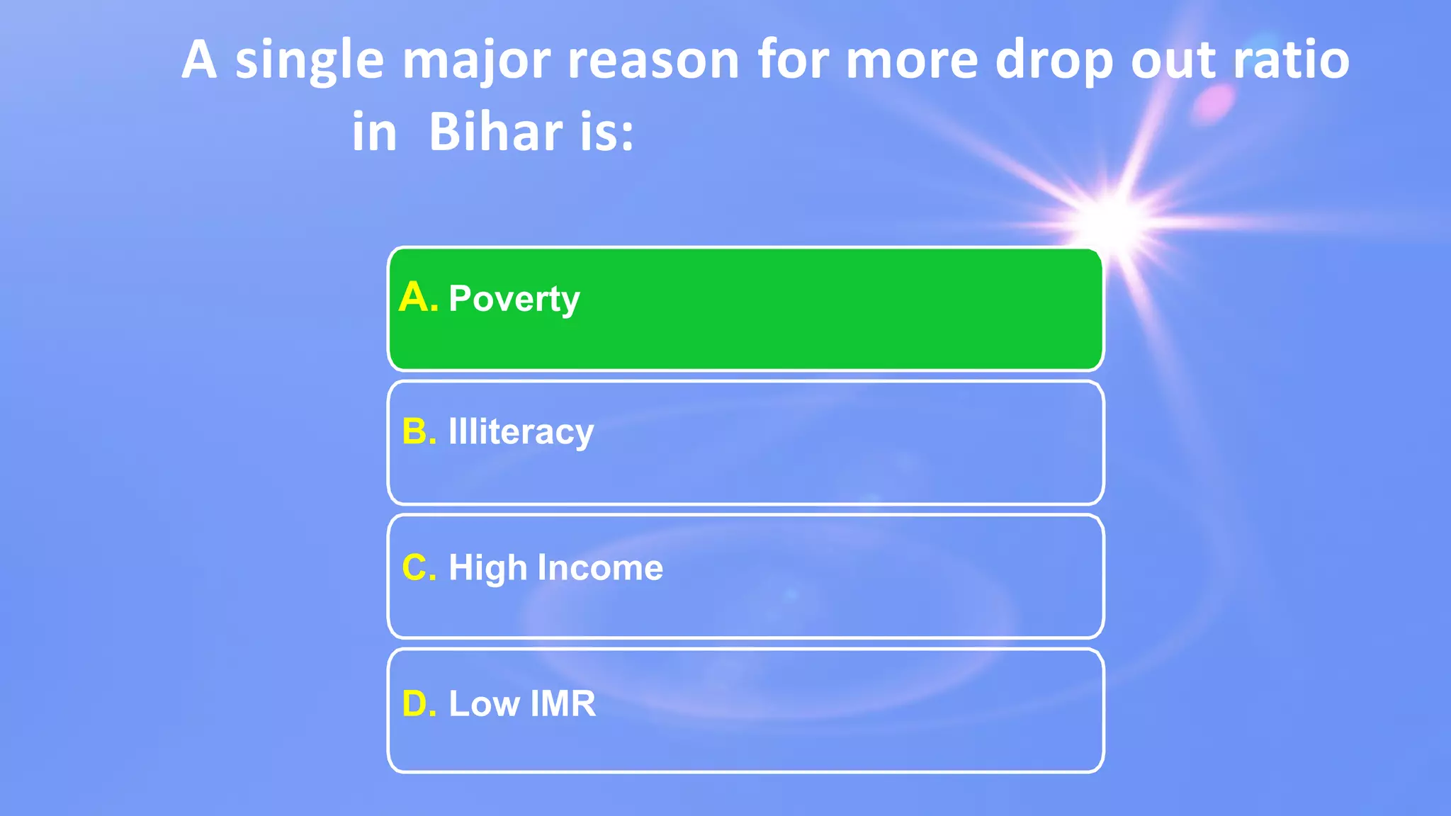 A single major reason for more drop out ratio
in Bihar is:
A. Poverty
B. Illiteracy
C. High Income
D. Low IMR
 