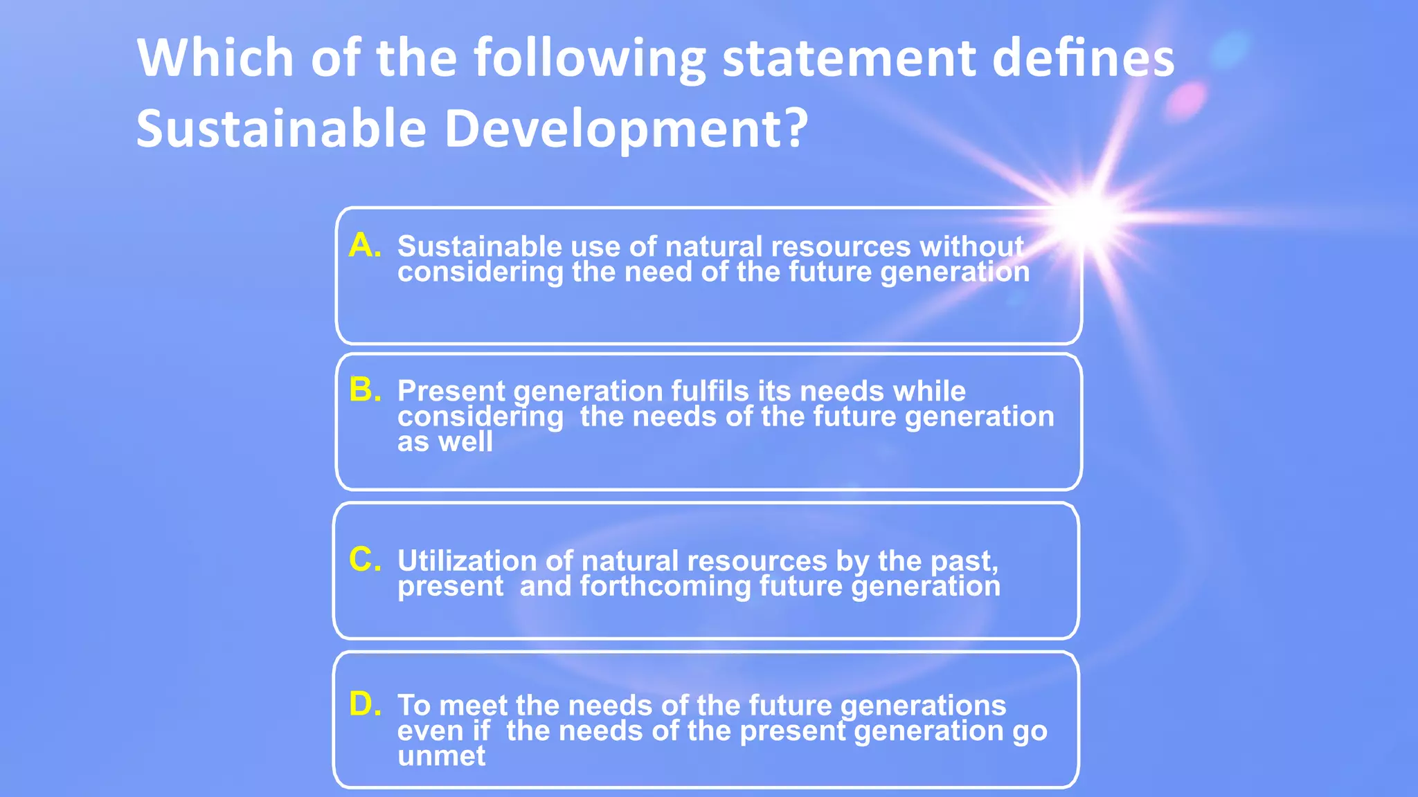Which of the following statement deﬁnes
Sustainable Development?
A. Sustainable use of natural resources without
considering the need of the future generation
B. Present generation fulfils its needs while
considering the needs of the future generation
as well
C. Utilization of natural resources by the past,
present and forthcoming future generation
D. To meet the needs of the future generations
even if the needs of the present generation go
unmet
 